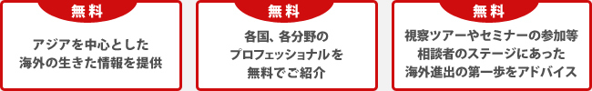 無料/アジアを中心とした海外の生きた情報を提供/各国、各分野のプロフェッショナルを無料でご紹介/視察ツアーやセミナーの参加等相談者のステージにあった海外進出の第一歩をアドバイス