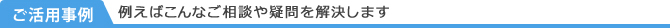 ご活用事例/例えばこんなご相談や疑問を解決します